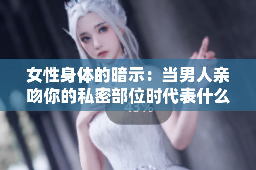 女性身体的暗示：当男人亲吻你的私密部位时代表什么？