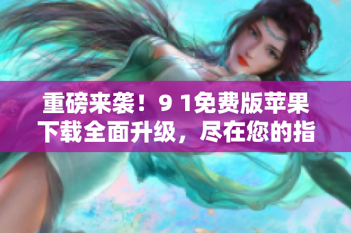 重磅来袭！9 1免费版苹果下载全面升级，尽在您的指尖！