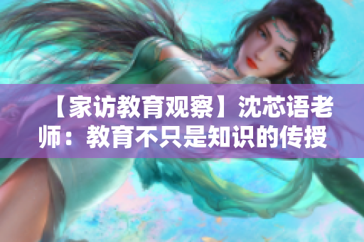 【家访教育观察】沈芯语老师：教育不只是知识的传授