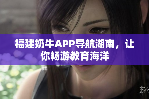 福建奶牛APP导航湖南，让你畅游教育海洋