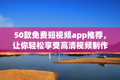 50款免费短视频app推荐，让你轻松享受高清视频制作！