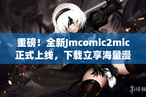 重磅！全新Jmcomic2mic正式上线，下载立享海量漫画！