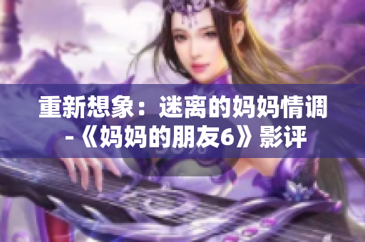 重新想象：迷离的妈妈情调 -《妈妈的朋友6》影评