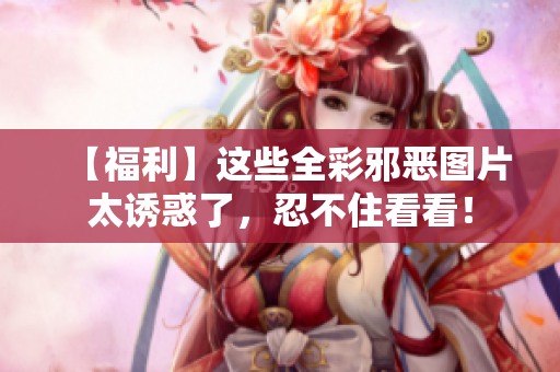【福利】这些全彩邪恶图片太诱惑了，忍不住看看！