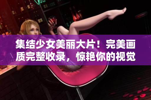 集结少女美丽大片！完美画质完整收录，惊艳你的视觉享受！