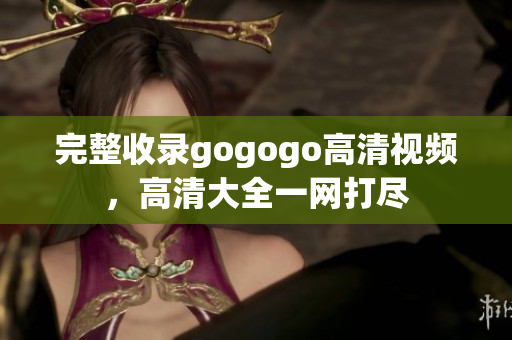 完整收录gogogo高清视频，高清大全一网打尽