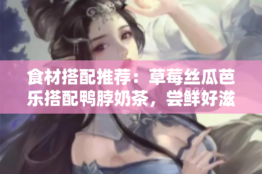 食材搭配推荐：草莓丝瓜芭乐搭配鸭脖奶茶，尝鲜好滋味！