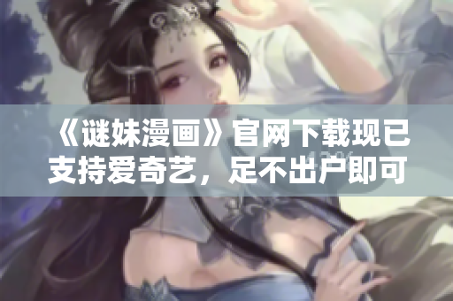 《谜妹漫画》官网下载现已支持爱奇艺，足不出户即可欣赏！