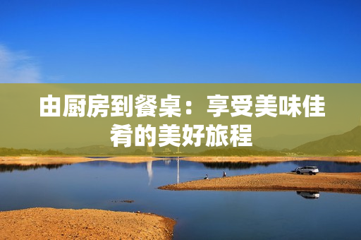 由厨房到餐桌：享受美味佳肴的美好旅程