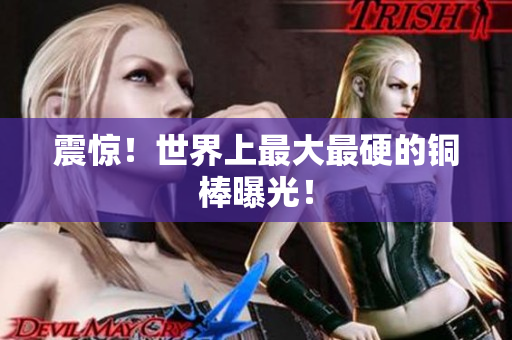 震惊！世界上最大最硬的铜棒曝光！