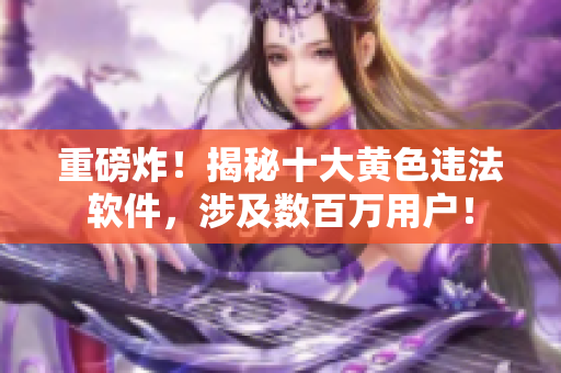 重磅炸！揭秘十大黄色违法软件，涉及数百万用户！