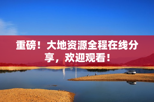 重磅！大地资源全程在线分享，欢迎观看！