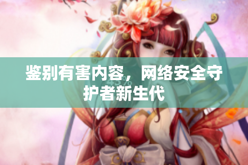 鉴别有害内容，网络安全守护者新生代