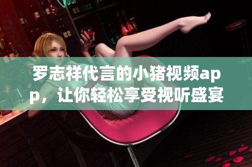 罗志祥代言的小猪视频app，让你轻松享受视听盛宴