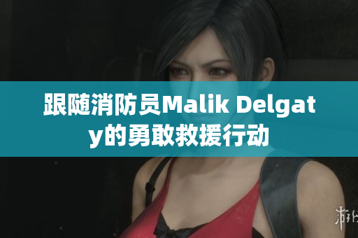 跟随消防员Malik Delgaty的勇敢救援行动