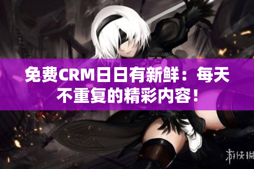 免费CRM日日有新鲜：每天不重复的精彩内容！