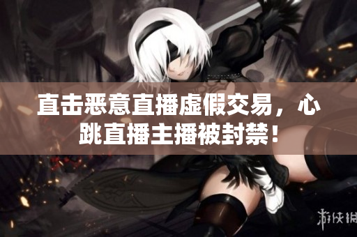 直击恶意直播虚假交易，心跳直播主播被封禁！