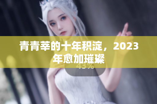 青青莘的十年积淀，2023年愈加璀璨
