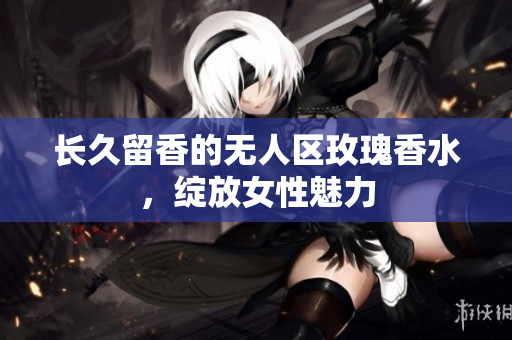长久留香的无人区玫瑰香水，绽放女性魅力