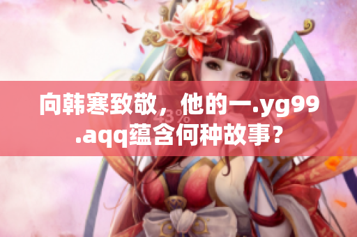 向韩寒致敬，他的一.yg99.aqq蕴含何种故事？
