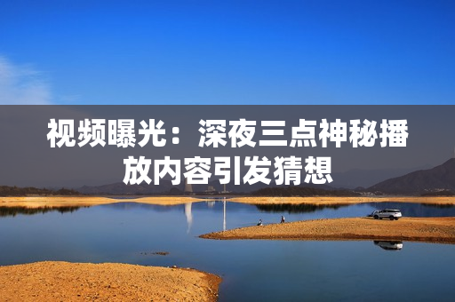 视频曝光：深夜三点神秘播放内容引发猜想