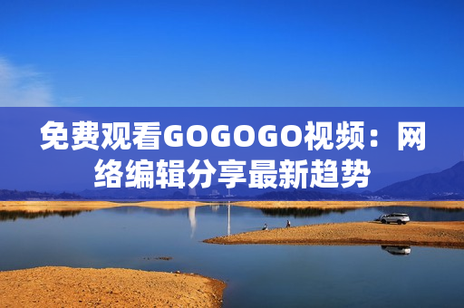 免费观看GOGOGO视频：网络编辑分享最新趋势