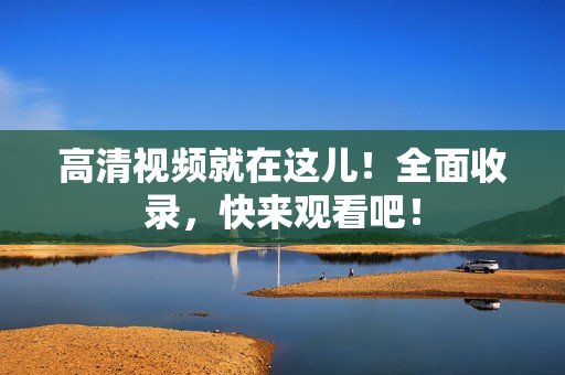 高清视频就在这儿！全面收录，快来观看吧！