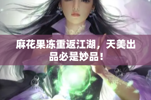 麻花果冻重返江湖，天美出品必是妙品！