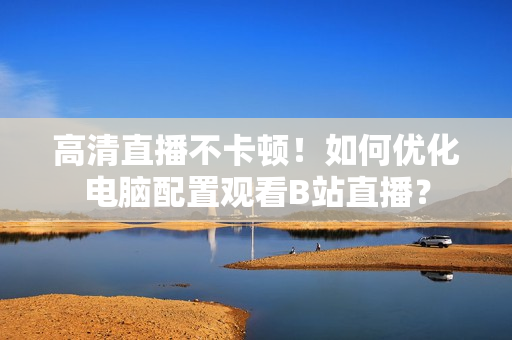 高清直播不卡顿！如何优化电脑配置观看B站直播？