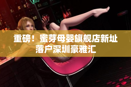 重磅！蜜芽母婴旗舰店新址落户深圳豪雅汇