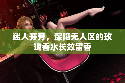 迷人芬芳，深陷无人区的玫瑰香水长效留香