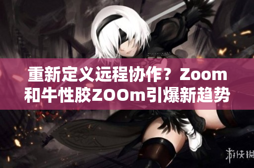 重新定义远程协作？Zoom和牛性胶ZOOm引爆新趋势