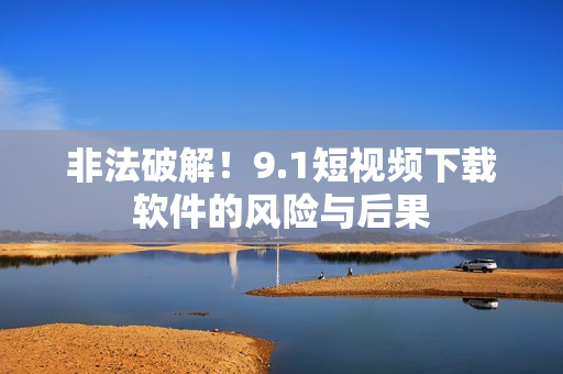 非法破解！9.1短视频下载软件的风险与后果