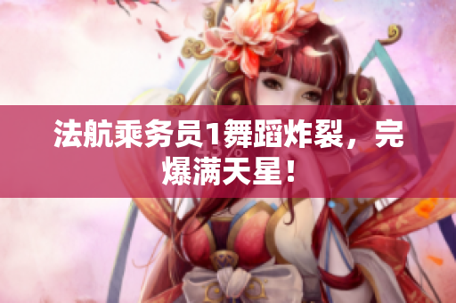 法航乘务员1舞蹈炸裂，完爆满天星！