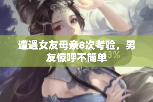 遭遇女友母亲8次考验，男友惊呼不简单