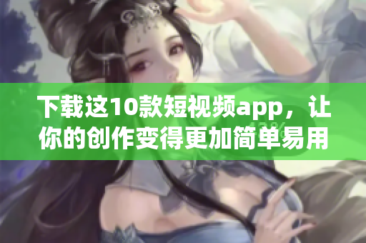 下载这10款短视频app，让你的创作变得更加简单易用
