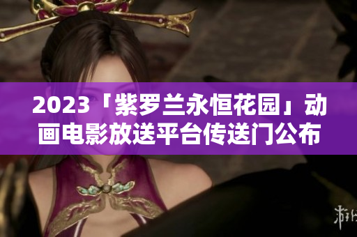 2023「紫罗兰永恒花园」动画电影放送平台传送门公布