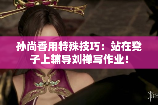 孙尚香用特殊技巧：站在凳子上辅导刘禅写作业！