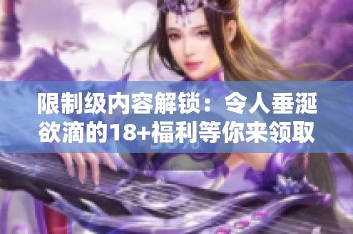 限制级内容解锁：令人垂涎欲滴的18+福利等你来领取