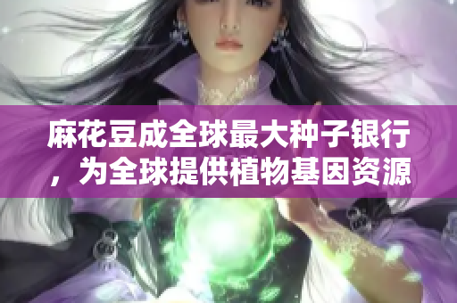 麻花豆成全球最大种子银行，为全球提供植物基因资源