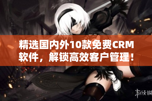 精选国内外10款免费CRM软件，解锁高效客户管理！