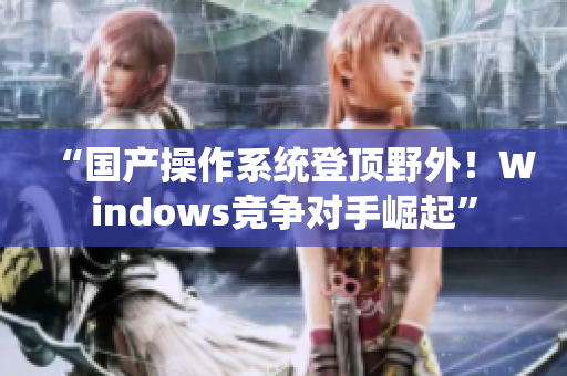 “国产操作系统登顶野外！Windows竞争对手崛起”