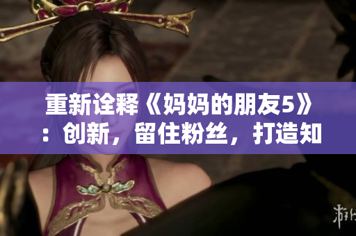 重新诠释《妈妈的朋友5》：创新，留住粉丝，打造知名IP！