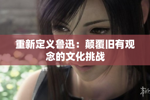 重新定义鲁迅：颠覆旧有观念的文化挑战