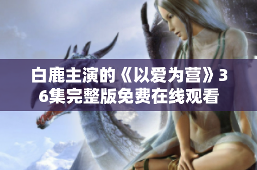 白鹿主演的《以爱为营》36集完整版免费在线观看