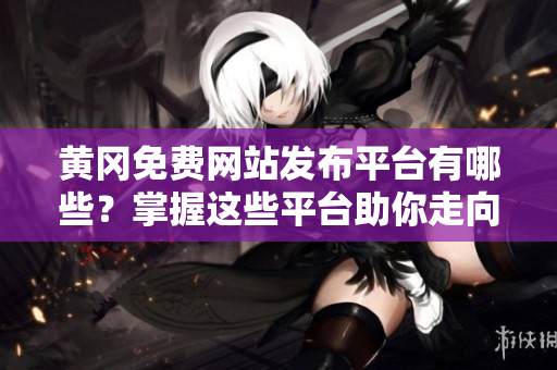 黄冈免费网站发布平台有哪些？掌握这些平台助你走向成功！
