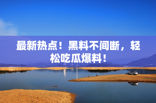最新热点！黑料不间断，轻松吃瓜爆料！