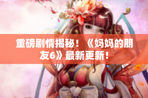 重磅剧情揭秘！《妈妈的朋友6》最新更新！