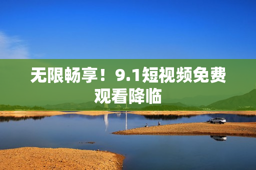 无限畅享！9.1短视频免费观看降临