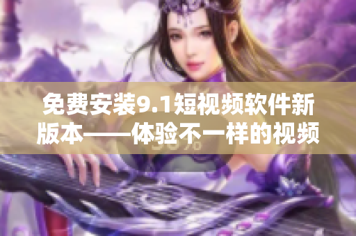 免费安装9.1短视频软件新版本——体验不一样的视频创作！